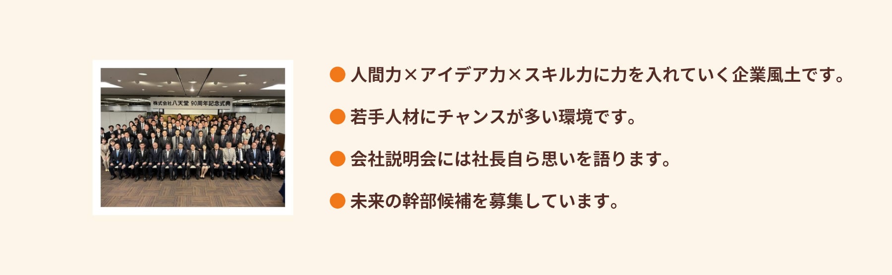 人間力×アイデア力×スキル力に力を入れていく企業風土です。若手人材にチャンスが多い環境です。会社説明会には社長自ら思いを語ります。未来の幹部候補を募集しています。